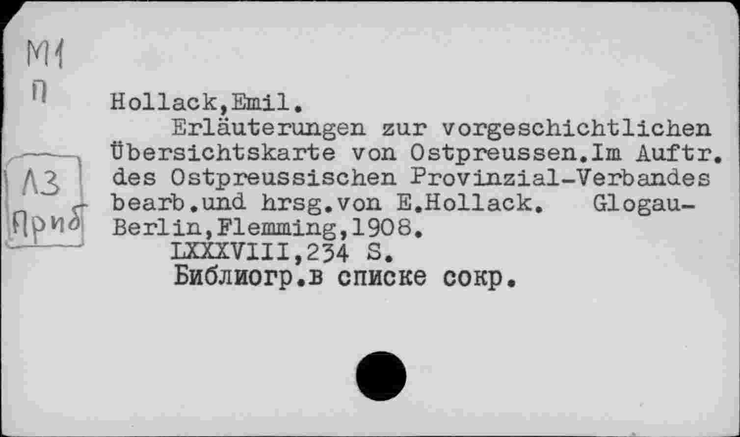 ﻿Ж
il
Глз 1
Hollack,Emil.
Erläuterungen zur vorgeschichtlichen Übersichtskarte von Ostpreussen.Im Auftr. des Ostpreussischen Provinzial-Verbandes bearb.und hrsg.von E.Hollack. Glogau-Berlin,Flemming,1908.
LXXXVIII,234 S.
Библиогр.в списке сокр.